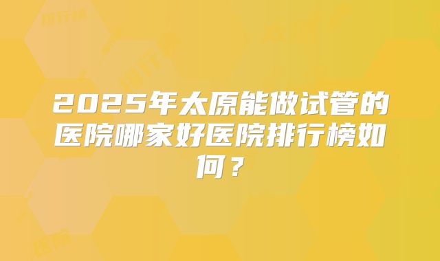 2025年太原能做试管的医院哪家好医院排行榜如何？