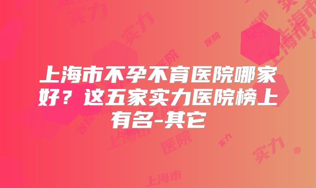 上海市不孕不育医院哪家好？这五家实力医院榜上有名-其它