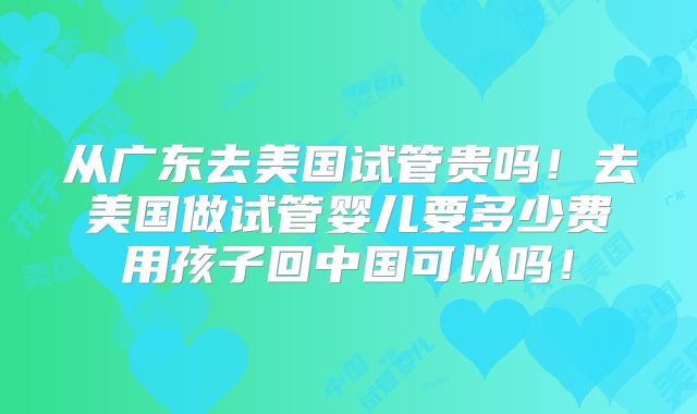 从广东去美国试管贵吗!去美国做试管婴儿要多少费用孩子回中国可以吗!