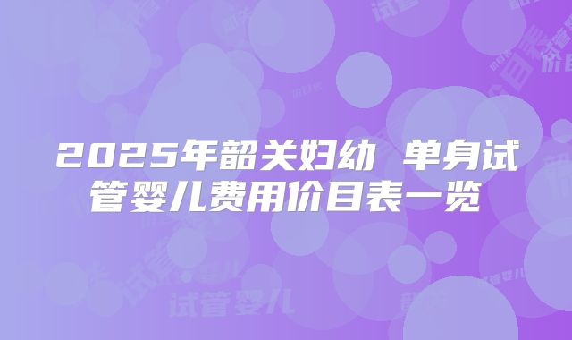 2025年韶关妇幼 单身试管婴儿费用价目表一览