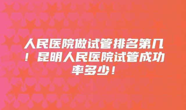 人民医院做试管排名第几!昆明人民医院试管成功率多少!