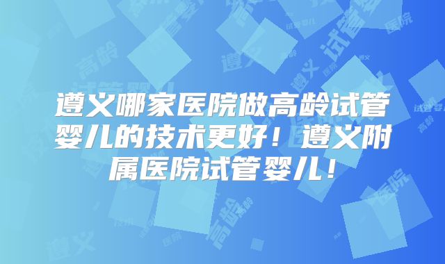 遵义哪家医院做高龄试管婴儿的技术更好！遵义附属医院试管婴儿！