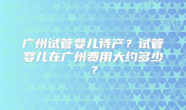 广州试管婴儿待产？试管婴儿在广州费用大约多少？