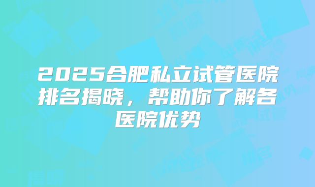2025合肥私立试管医院排名揭晓，帮助你了解各医院优势