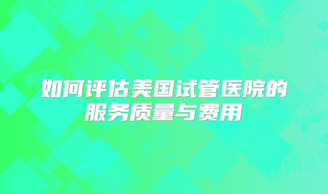 如何评估美国试管医院的服务质量与费用
