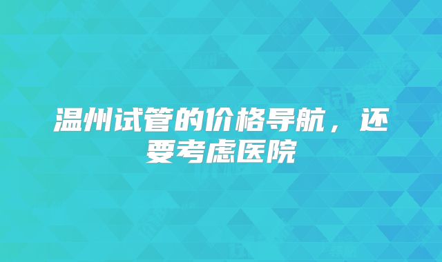 温州试管的价格导航,还要考虑医院