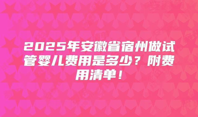 2025年安徽省宿州做试管婴儿费用是多少？附费用清单！