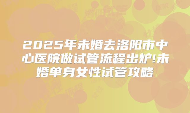 2025年未婚去洛阳市中心医院做试管流程出炉!未婚单身女性试管攻略