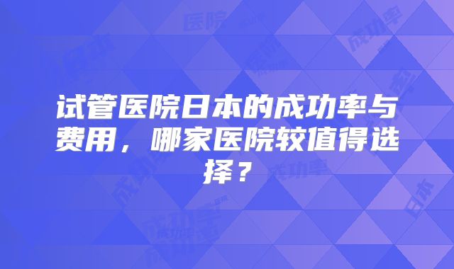 试管医院日本的成功率与费用，哪家医院较值得选择？