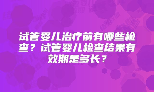试管婴儿治疗前有哪些检查?试管婴儿检查结果有效期是多长?