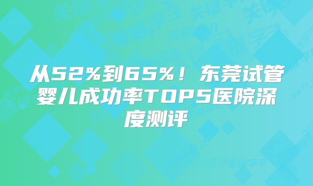 从52%到65%！东莞试管婴儿成功率TOP5医院深度测评