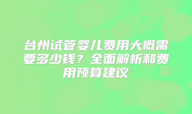 台州试管婴儿费用大概需要多少钱？全面解析和费用预算建议
