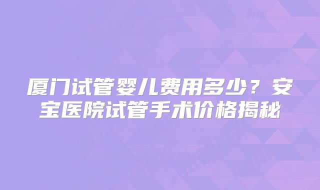 厦门试管婴儿费用多少？安宝医院试管手术价格揭秘