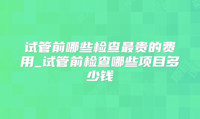 试管前哪些检查最贵的费用_试管前检查哪些项目多少钱