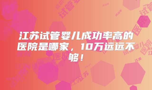 江苏试管婴儿成功率高的医院是哪家，10万远远不够！