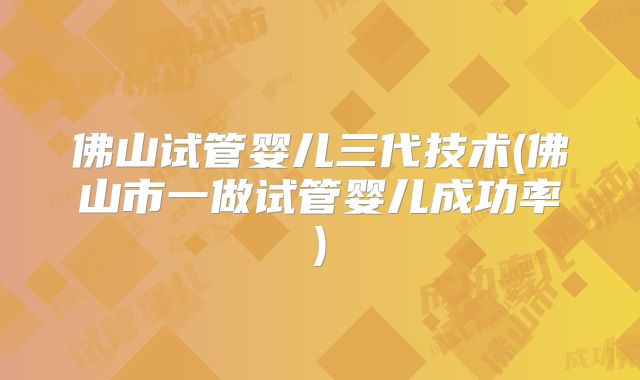 佛山试管婴儿三代技术(佛山市一做试管婴儿成功率)
