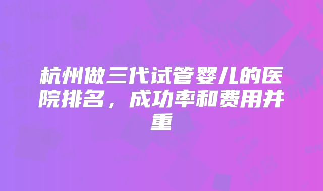 杭州做三代试管婴儿的医院排名，成功率和费用并重