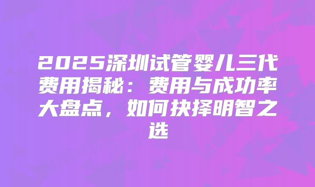 2025深圳试管婴儿三代费用揭秘:费用与成功率大盘点,如何抉择明智之选