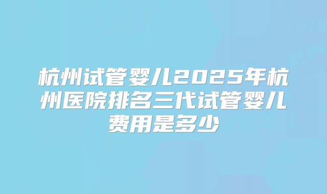 杭州试管婴儿2025年杭州医院排名三代试管婴儿费用是多少