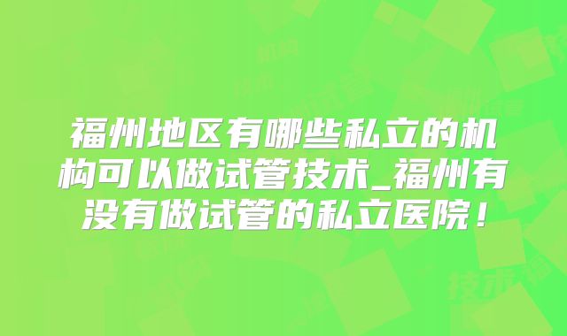 福州地区有哪些私立的机构可以做试管技术_福州有没有做试管的私立医院！