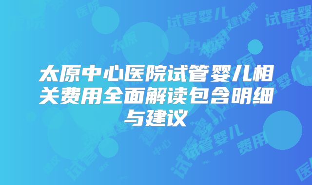 太原中心医院试管婴儿相关费用全面解读包含明细与建议