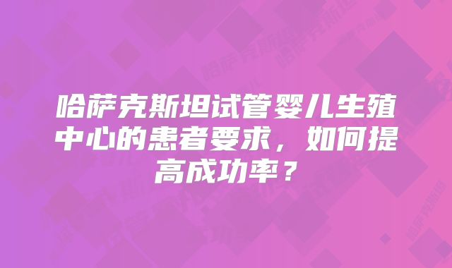 哈萨克斯坦试管婴儿生殖中心的患者要求，如何提高成功率？