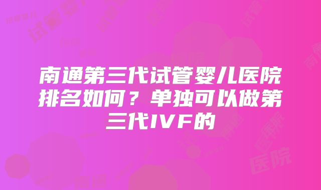南通第三代试管婴儿医院排名如何？单独可以做第三代IVF的