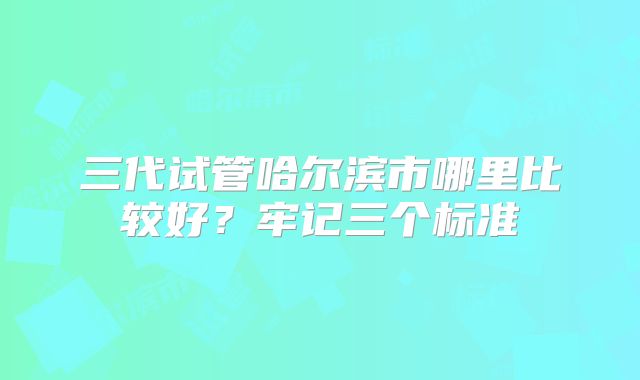 三代试管哈尔滨市哪里比较好？牢记三个标准