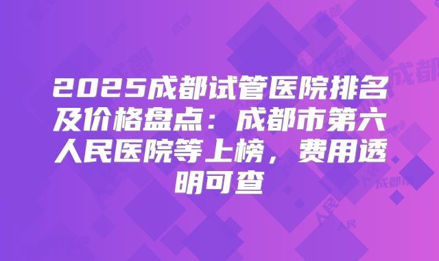 2025成都试管医院排名及价格盘点:成都市第六人民医院等上榜,费用透明可查