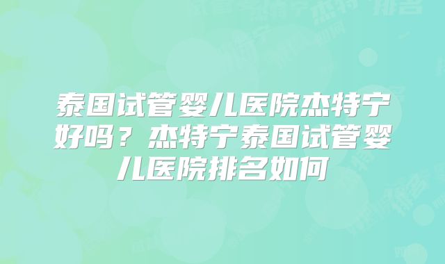泰国试管婴儿医院杰特宁好吗？杰特宁泰国试管婴儿医院排名如何