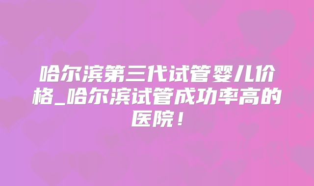 哈尔滨第三代试管婴儿价格_哈尔滨试管成功率高的医院！