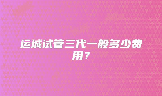 运城试管三代一般多少费用？