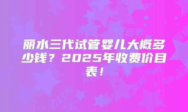 丽水三代试管婴儿大概多少钱？2025年收费价目表！