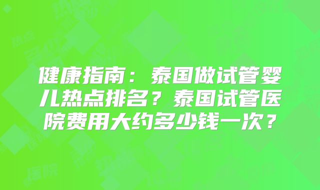 健康指南：泰国做试管婴儿热点排名？泰国试管医院费用大约多少钱一次？