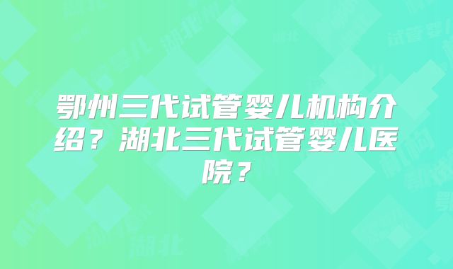 鄂州三代试管婴儿机构介绍？湖北三代试管婴儿医院？