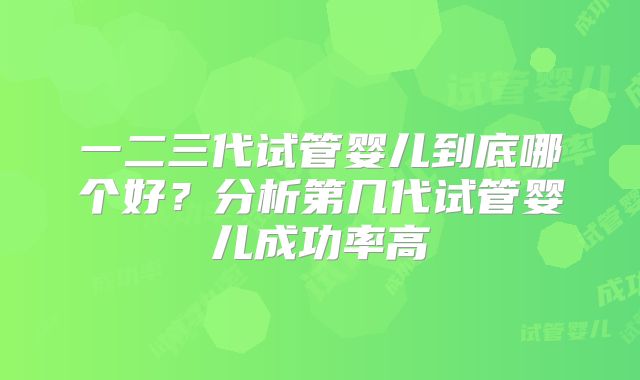 一二三代试管婴儿到底哪个好？分析第几代试管婴儿成功率高