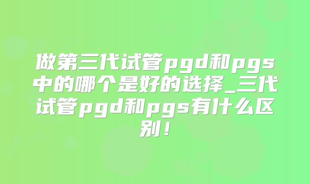 做第三代试管pgd和pgs中的哪个是好的选择_三代试管pgd和pgs有什么区别！