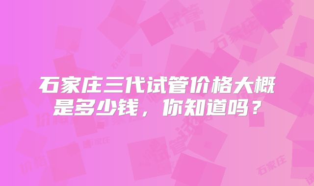 石家庄三代试管价格大概是多少钱，你知道吗？