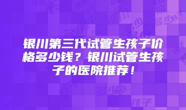 银川第三代试管生孩子价格多少钱？银川试管生孩子的医院推荐！