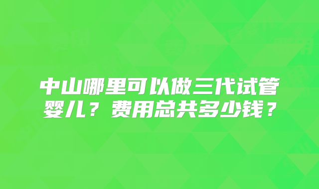 中山哪里可以做三代试管婴儿？费用总共多少钱？