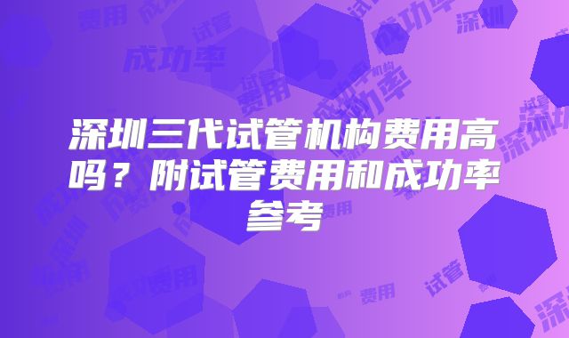 深圳三代试管机构费用高吗？附试管费用和成功率参考