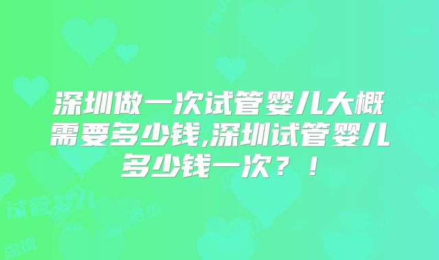 深圳做一次试管婴儿大概需要多少钱,深圳试管婴儿多少钱一次？！