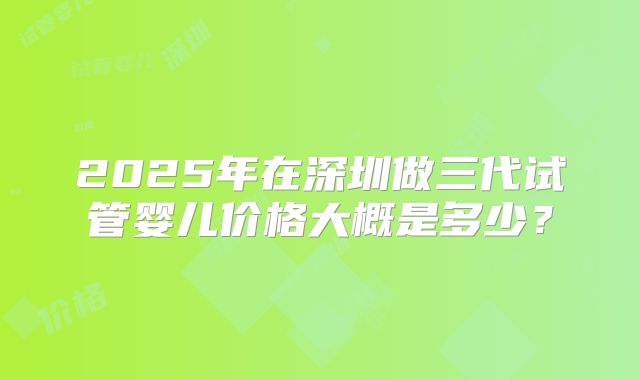 2025年在深圳做三代试管婴儿价格大概是多少?