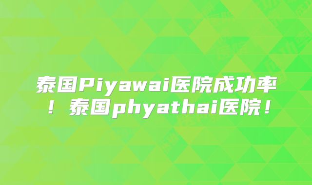泰国Piyawai医院成功率！泰国phyathai医院！