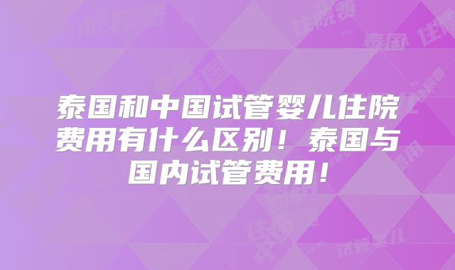 泰国和中国试管婴儿住院费用有什么区别！泰国与国内试管费用！