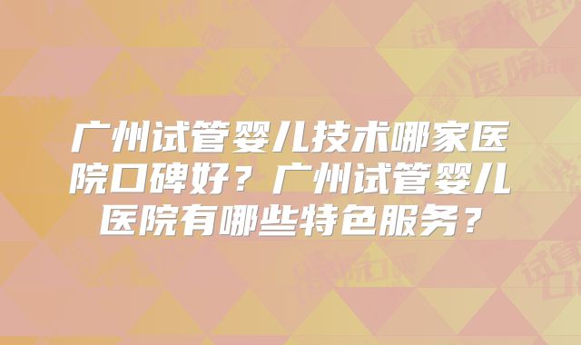 广州试管婴儿技术哪家医院口碑好？广州试管婴儿医院有哪些特色服务？