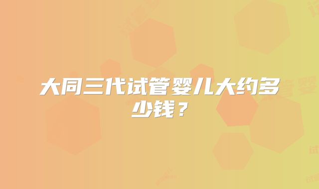 大同三代试管婴儿大约多少钱？