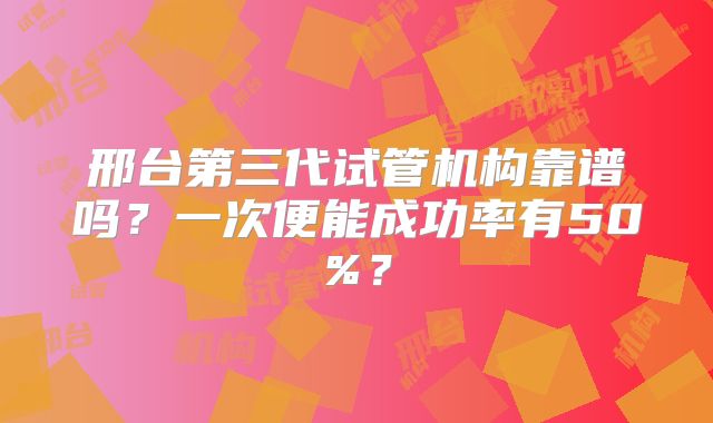 邢台第三代试管机构靠谱吗？一次便能成功率有50%？