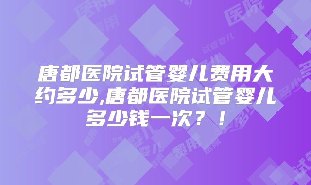 唐都医院试管婴儿费用大约多少,唐都医院试管婴儿多少钱一次？！