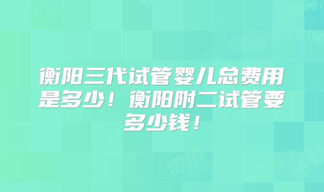 衡阳三代试管婴儿总费用是多少!衡阳附二试管要多少钱!